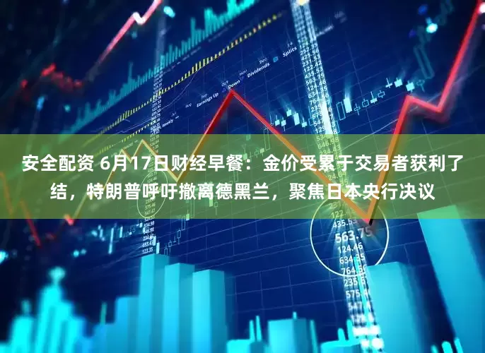 安全配资 6月17日财经早餐：金价受累于交易者获利了结，特朗普呼吁撤离德黑兰，聚焦日本央行决议