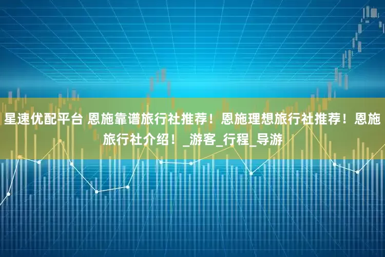 星速优配平台 恩施靠谱旅行社推荐！恩施理想旅行社推荐！恩施旅行社介绍！_游客_行程_导游