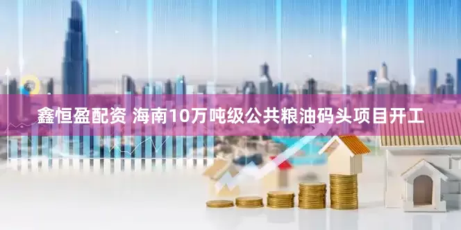 鑫恒盈配资 海南10万吨级公共粮油码头项目开工