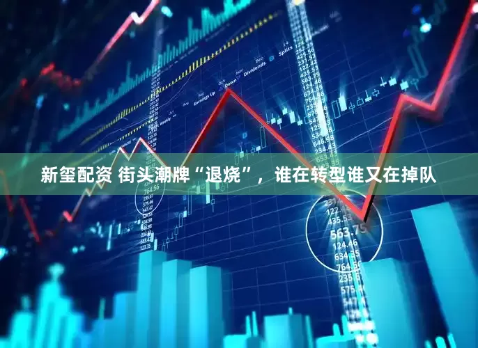 新玺配资 街头潮牌“退烧”，谁在转型谁又在掉队