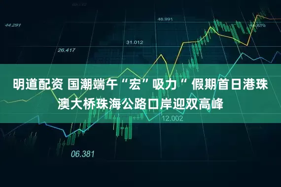 明道配资 国潮端午“宏”吸力“ 假期首日港珠澳大桥珠海公路口岸迎双高峰