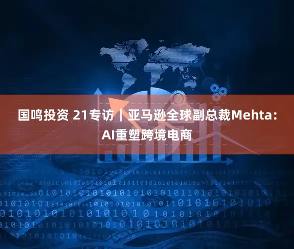 国鸣投资 21专访｜亚马逊全球副总裁Mehta：AI重塑跨境电商