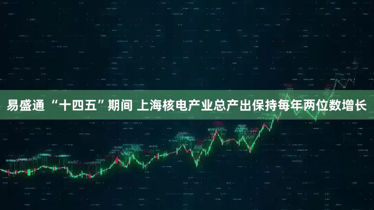 易盛通 “十四五”期间 上海核电产业总产出保持每年两位数增长