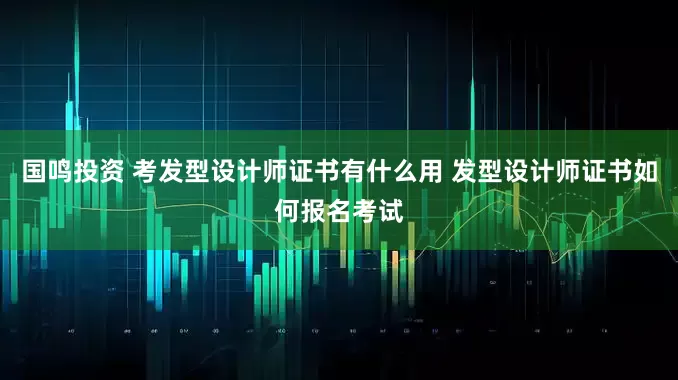 国鸣投资 考发型设计师证书有什么用 发型设计师证书如何报名考试