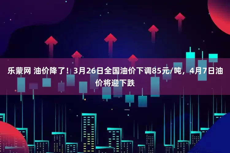 乐蒙网 油价降了！3月26日全国油价下调85元/吨，4月7日油价将迎下跌
