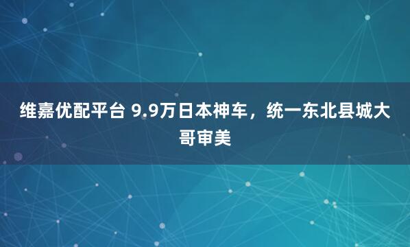 维嘉优配平台 9.9万日本神车，统一东北县城大哥审美